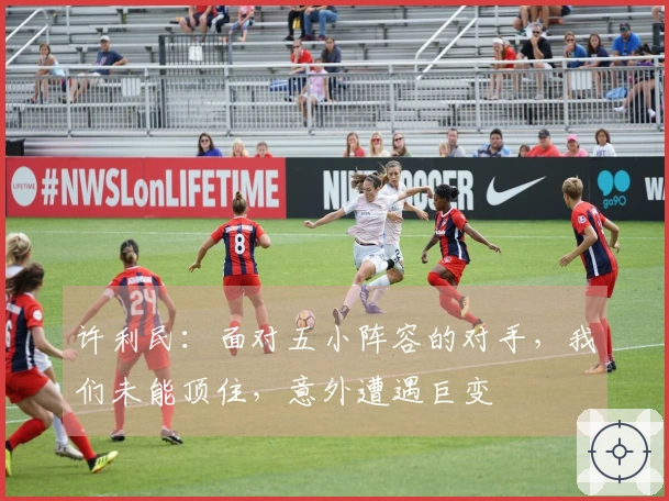 许利民：面对五小阵容的对手，我们未能顶住，意外遭遇巨变