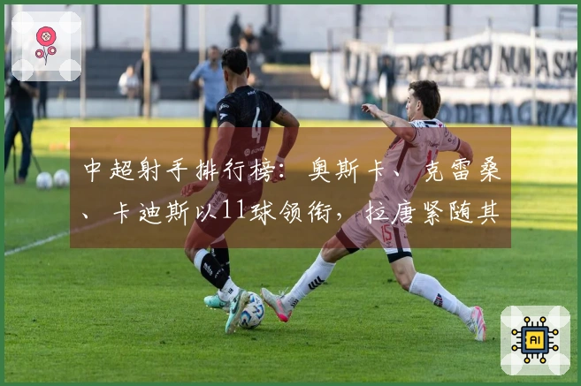 中超射手排行榜：奥斯卡、克雷桑、卡迪斯以11球领衔，拉唐紧随其后10球