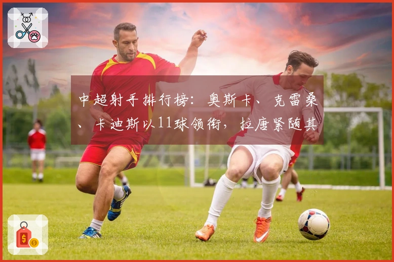 中超射手排行榜：奥斯卡、克雷桑、卡迪斯以11球领衔，拉唐紧随其后10球