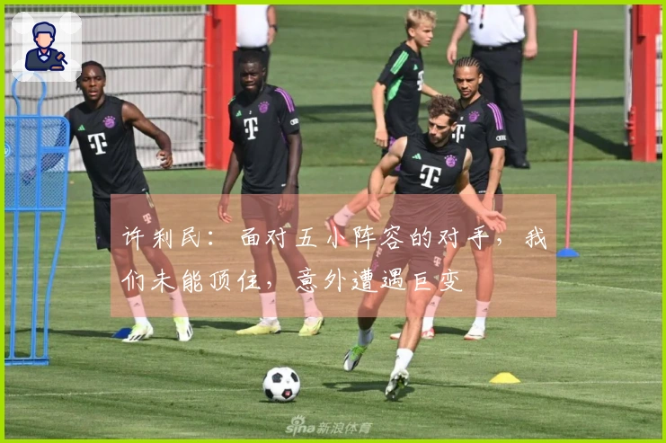 许利民：面对五小阵容的对手，我们未能顶住，意外遭遇巨变